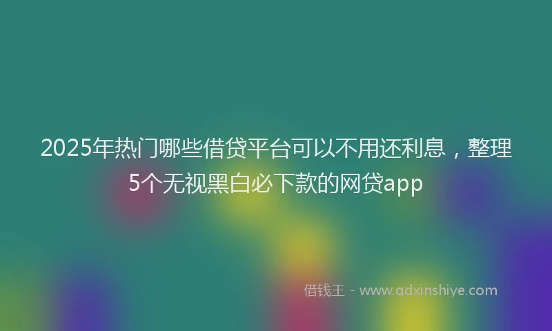 2025年热门哪些借贷平台可以不用还利息，整理5个无视黑白必下款的网贷app