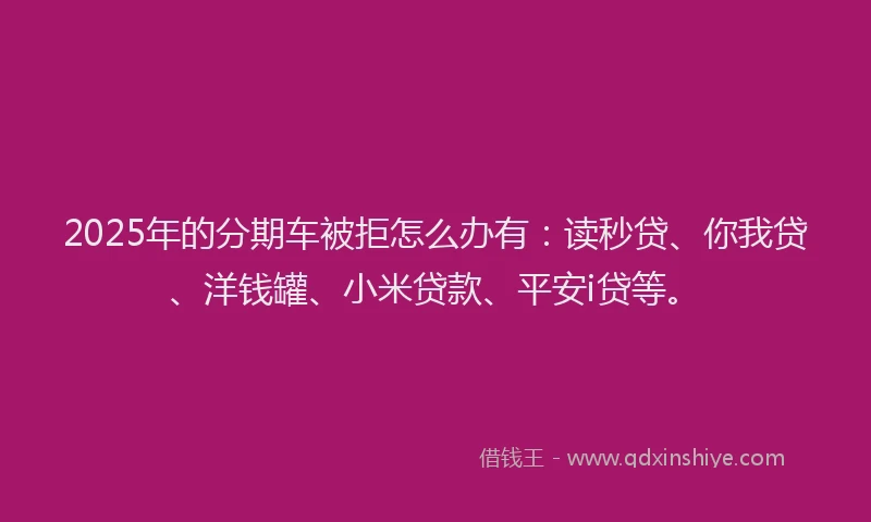 2025年的分期车被拒怎么办有：读秒贷、你我贷、洋钱罐、小米贷款、平安i贷等。