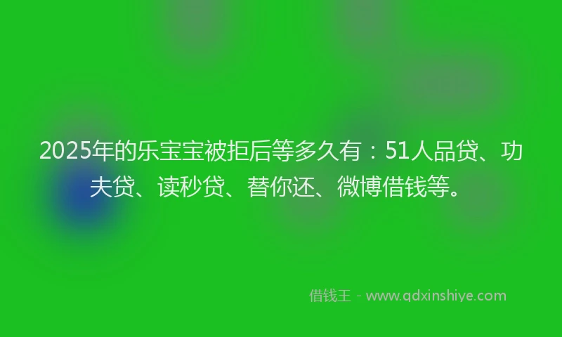 2025年的乐宝宝被拒后等多久有：51人品贷、功夫贷、读秒贷、替你还、微博借钱等。
