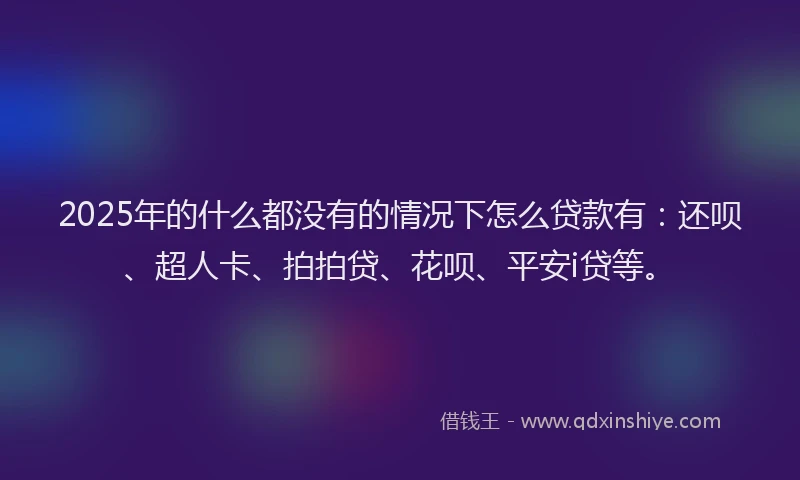 2025年的什么都没有的情况下怎么贷款有：还呗、超人卡、拍拍贷、花呗、平安i贷等。