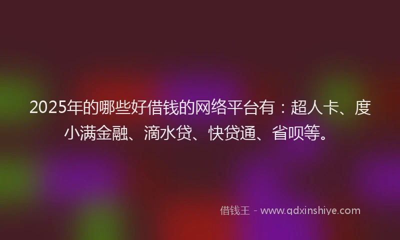 2025年的哪些好借钱的网络平台有：超人卡、度小满金融、滴水贷、快贷通、省呗等。