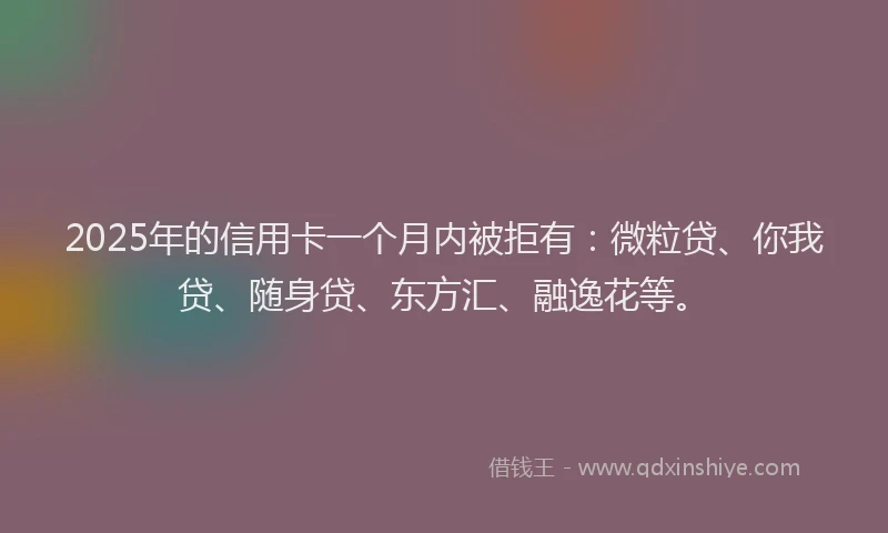 2025年的信用卡一个月内被拒有：微粒贷、你我贷、随身贷、东方汇、融逸花等。