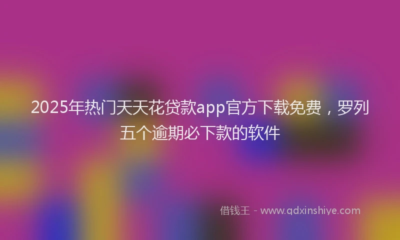 2025年热门天天花贷款app官方下载免费，罗列五个逾期必下款的软件