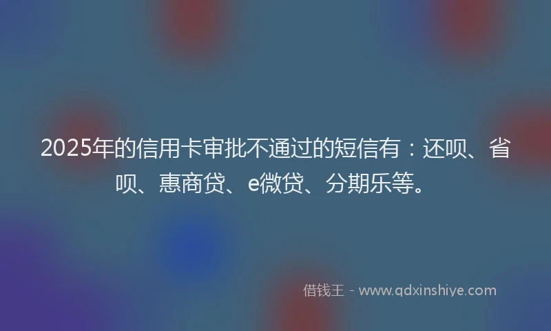 2025年的信用卡审批不通过的短信有：还呗、省呗、惠商贷、e微贷、分期乐等。