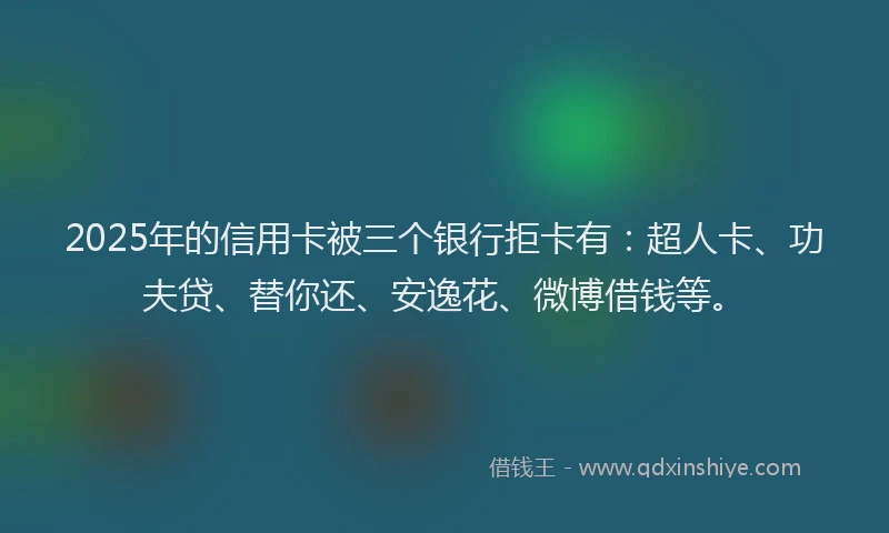 2025年的信用卡被三个银行拒卡有：超人卡、功夫贷、替你还、安逸花、微博借钱等。