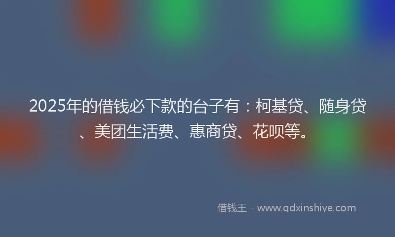2025年的借钱必下款的台子有：柯基贷、随身贷、美团生活费、惠商贷、花呗等。