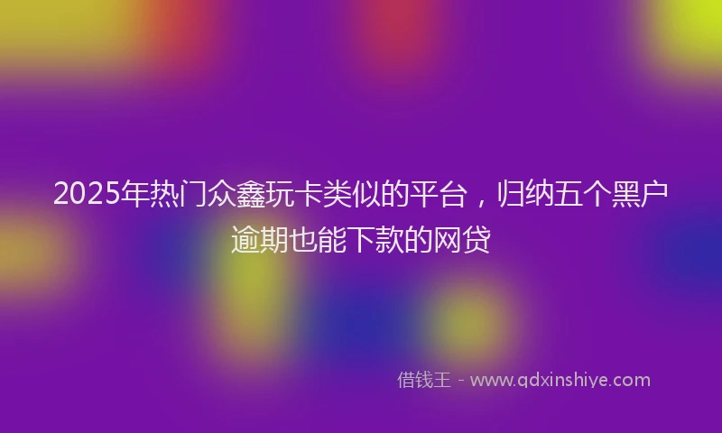 2025年热门众鑫玩卡类似的平台，归纳五个黑户逾期也能下款的网贷