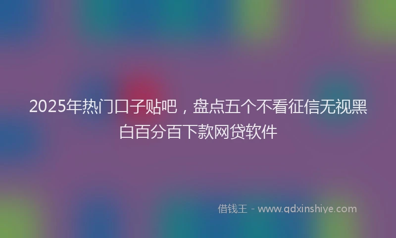 2025年热门口子贴吧，盘点五个不看征信无视黑白百分百下款网贷软件