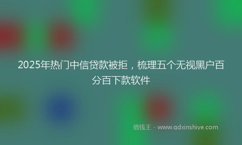 2025年热门中信贷款被拒，梳理五个无视黑户百分百下款软件