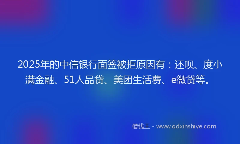 2025年的中信银行面签被拒原因有：还呗、度小满金融、51人品贷、美团生活费、e微贷等。