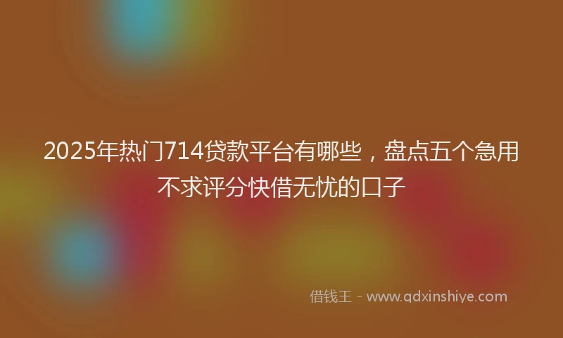 2025年热门714贷款平台有哪些，盘点五个急用不求评分快借无忧的口子