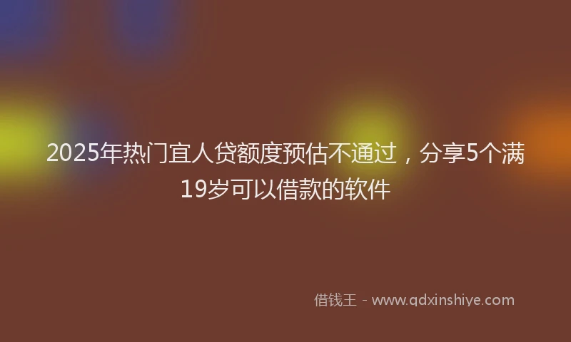 2025年热门宜人贷额度预估不通过，分享5个满19岁可以借款的软件
