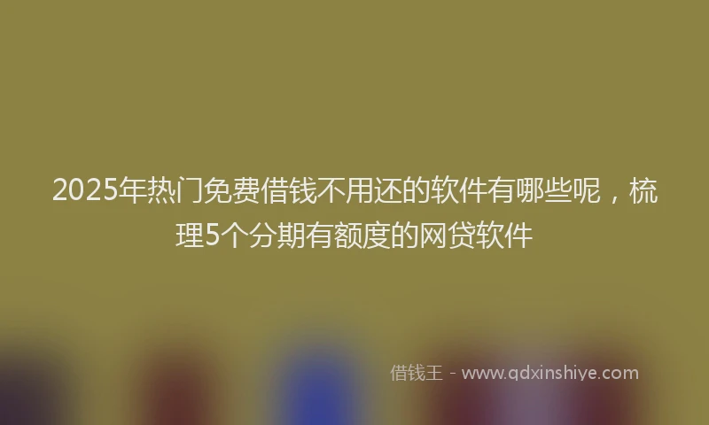2025年热门免费借钱不用还的软件有哪些呢，梳理5个分期有额度的网贷软件