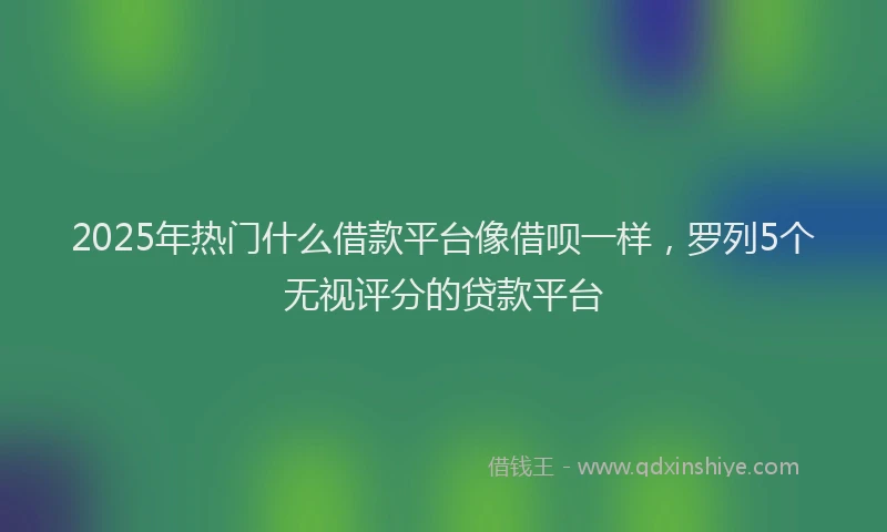 2025年热门什么借款平台像借呗一样，罗列5个无视评分的贷款平台