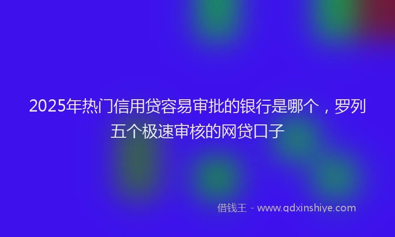 2025年热门信用贷容易审批的银行是哪个，罗列五个极速审核的网贷口子