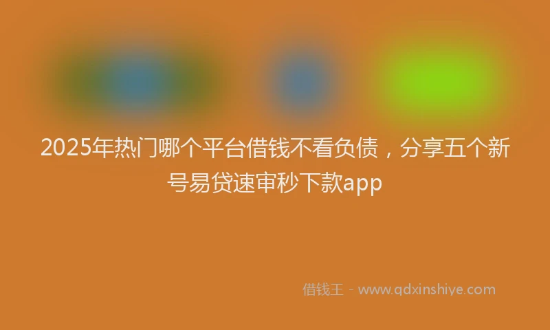 2025年热门哪个平台借钱不看负债，分享五个新号易贷速审秒下款app
