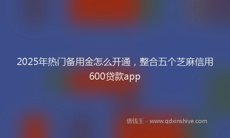 2025年热门备用金怎么开通，整合五个芝麻信用600贷款app