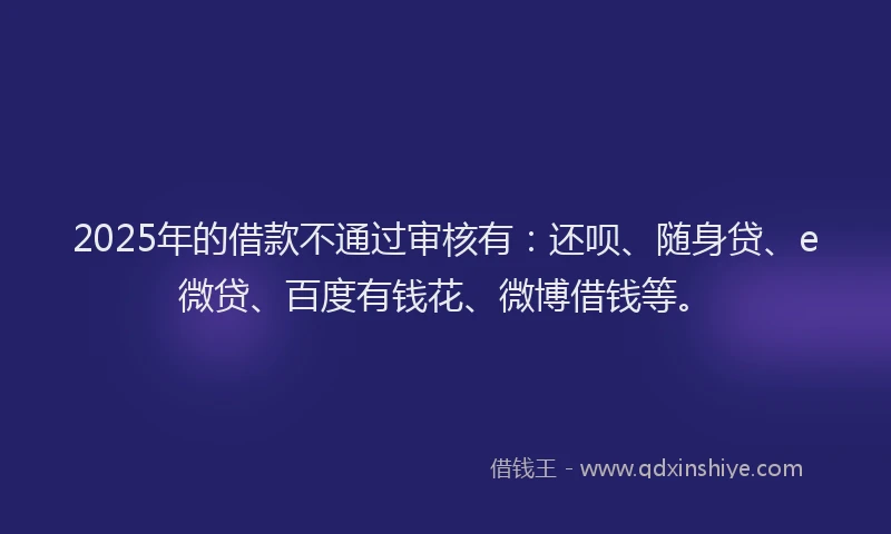 2025年的借款不通过审核有：还呗、随身贷、e微贷、百度有钱花、微博借钱等。
