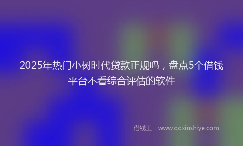 2025年热门小树时代贷款正规吗,盘点5个借钱平台不看综合评估的软件