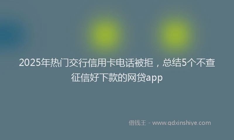 2025年热门交行信用卡电话被拒，总结5个不查征信好下款的网贷app