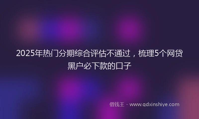 2025年热门分期综合评估不通过，梳理5个网贷黑户必下款的口子