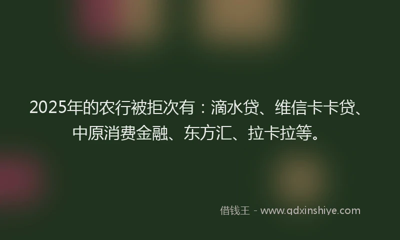 2025年的农行被拒次有：滴水贷、维信卡卡贷、中原消费金融、东方汇、拉卡拉等。
