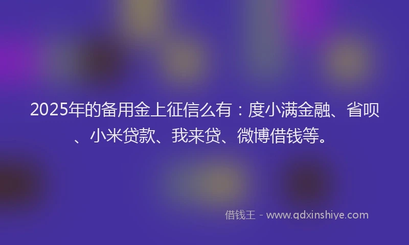2025年的备用金上征信么有：度小满金融、省呗、小米贷款、我来贷、微博借钱等。