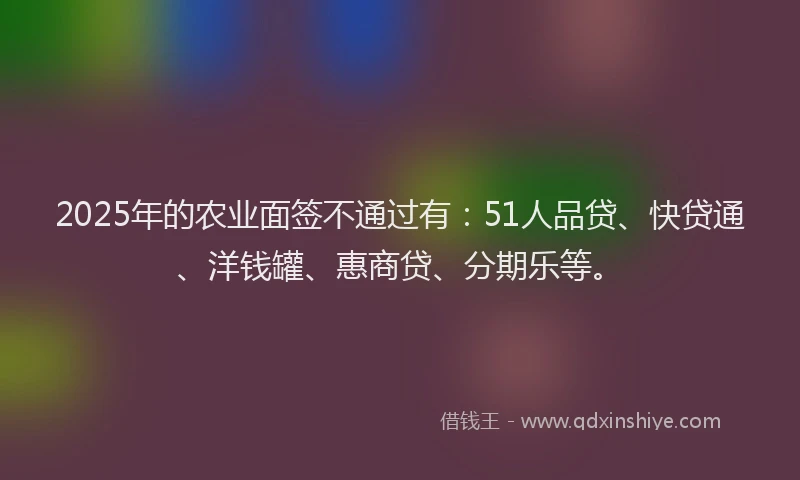 2025年的农业面签不通过有：51人品贷、快贷通、洋钱罐、惠商贷、分期乐等。
