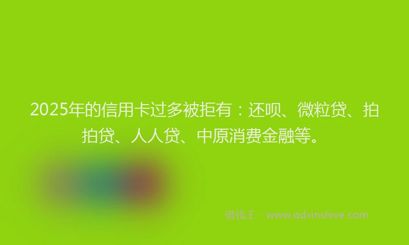 2025年的信用卡过多被拒有：还呗、微粒贷、拍拍贷、人人贷、中原消费金融等。