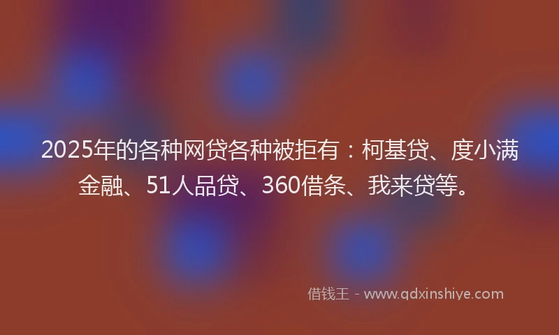 2025年的各种网贷各种被拒有：柯基贷、度小满金融、51人品贷、360借条、我来贷等。
