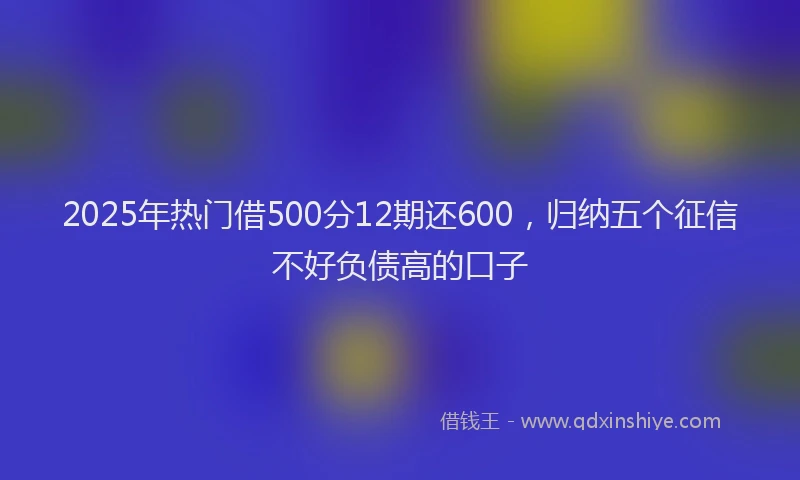 2025年热门借500分12期还600，归纳五个征信不好负债高的口子