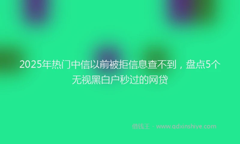 2025年热门中信以前被拒信息查不到，盘点5个无视黑白户秒过的网贷