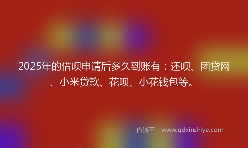 2025年的借呗申请后多久到账有：还呗、团贷网、小米贷款、花呗、小花钱包等。