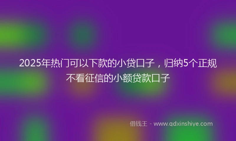 2025年热门可以下款的小贷口子，归纳5个正规不看征信的小额贷款口子