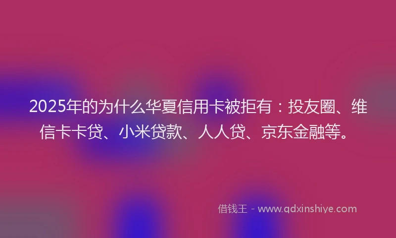 2025年的为什么华夏信用卡被拒有：投友圈、维信卡卡贷、小米贷款、人人贷、京东金融等。