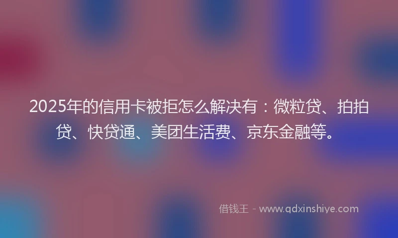 2025年的信用卡被拒怎么解决有：微粒贷、拍拍贷、快贷通、美团生活费、京东金融等。