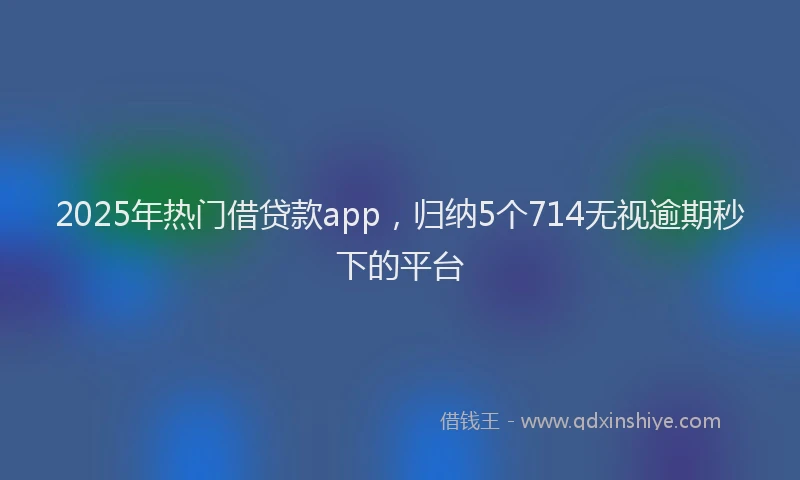 2025年热门借贷款app，归纳5个714无视逾期秒下的平台