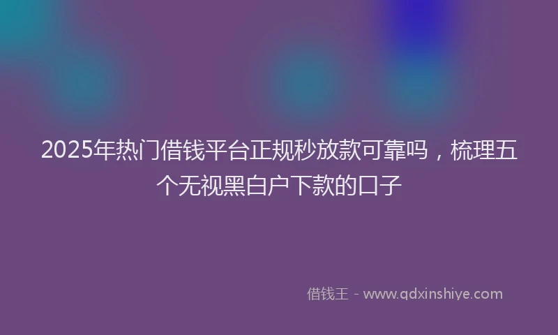 2025年热门借钱平台正规秒放款可靠吗，梳理五个无视黑白户下款的口子