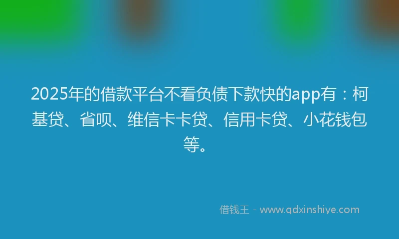 2025年的借款平台不看负债下款快的app有：柯基贷、省呗、维信卡卡贷、信用卡贷、小花钱包等。