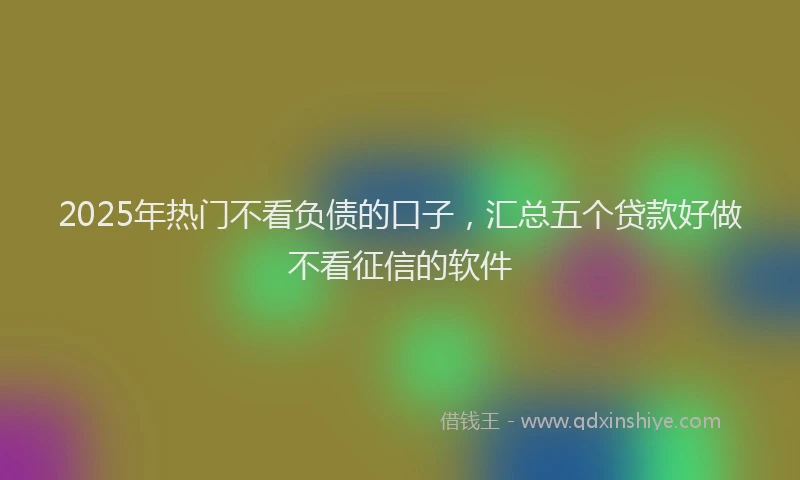 2025年热门不看负债的口子，汇总五个贷款好做不看征信的软件