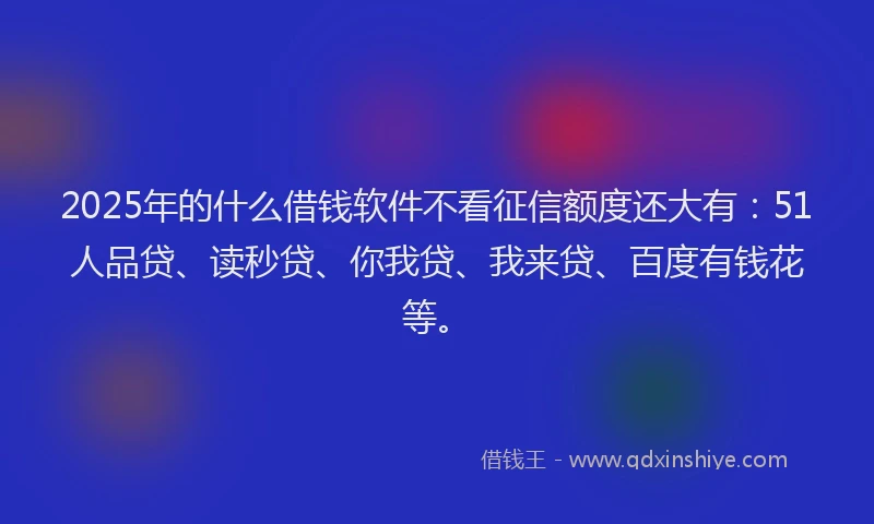 2025年的什么借钱软件不看征信额度还大有：51人品贷、读秒贷、你我贷、我来贷、百度有钱花等。