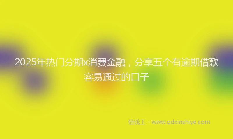 2025年热门分期x消费金融，分享五个有逾期借款容易通过的口子