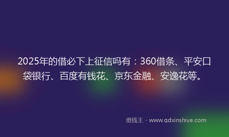 2025年的借必下上征信吗有：360借条、平安口袋银行、百度有钱花、京东金融、安逸花等。