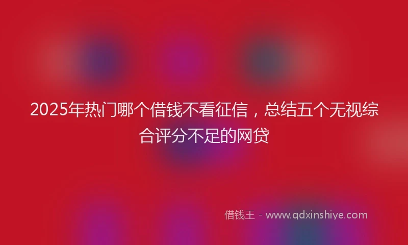 2025年热门哪个借钱不看征信，总结五个无视综合评分不足的网贷