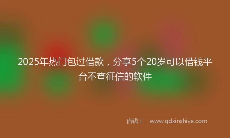 2025年热门包过借款，分享5个20岁可以借钱平台不查征信的软件