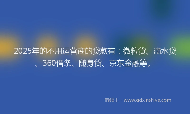 2025年的不用运营商的贷款有：微粒贷、滴水贷、360借条、随身贷、京东金融等。