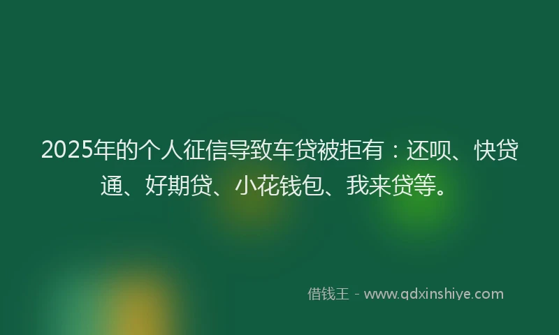 2025年的个人征信导致车贷被拒有：还呗、快贷通、好期贷、小花钱包、我来贷等。