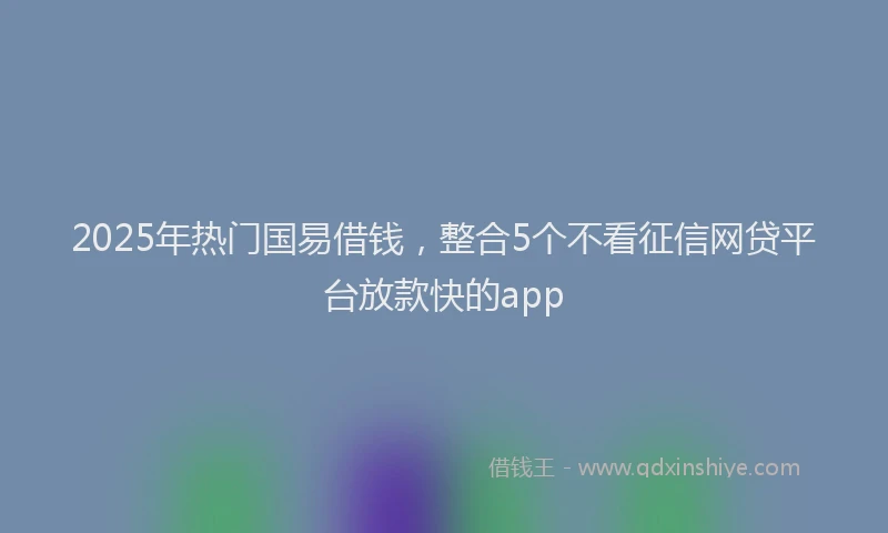 2025年热门国易借钱，整合5个不看征信网贷平台放款快的app