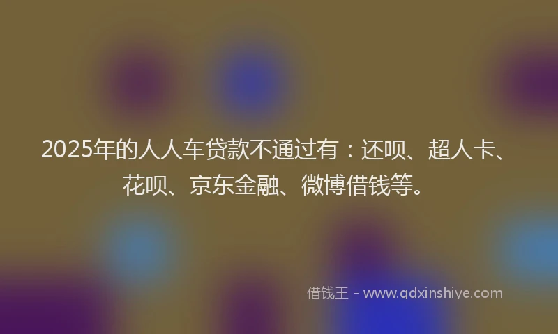 2025年的人人车贷款不通过有：还呗、超人卡、花呗、京东金融、微博借钱等。