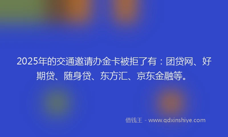 2025年的交通邀请办金卡被拒了有：团贷网、好期贷、随身贷、东方汇、京东金融等。